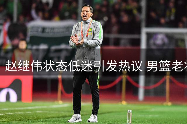赵继伟状态低迷引发热议 男篮老将是否该让位新人